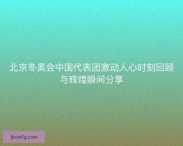 北京冬奥会中国代表团激动人心时刻回顾与辉煌瞬间分享
