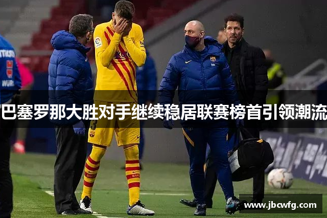 巴塞罗那大胜对手继续稳居联赛榜首引领潮流