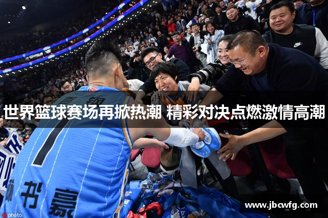 世界篮球赛场再掀热潮 精彩对决点燃激情高潮