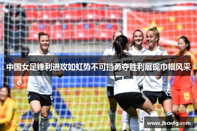 中国女足锋利进攻如虹势不可挡勇夺胜利展现巾帼风采