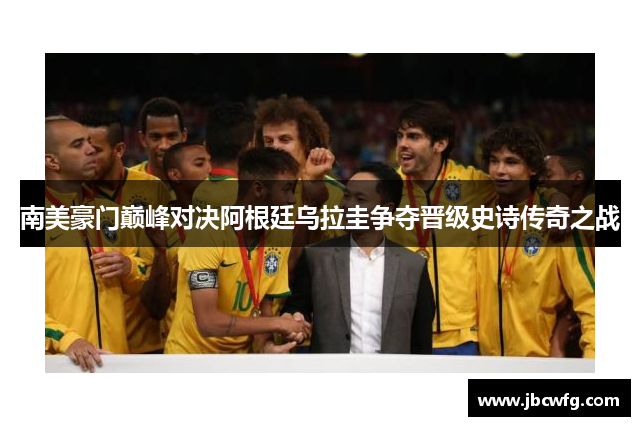 南美豪门巅峰对决阿根廷乌拉圭争夺晋级史诗传奇之战