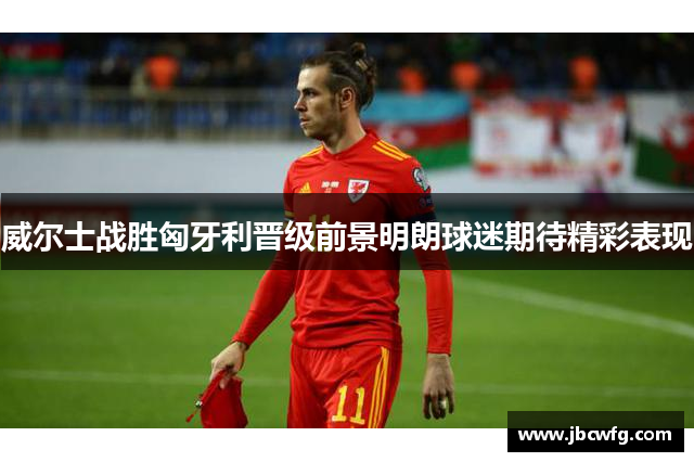 威尔士战胜匈牙利晋级前景明朗球迷期待精彩表现