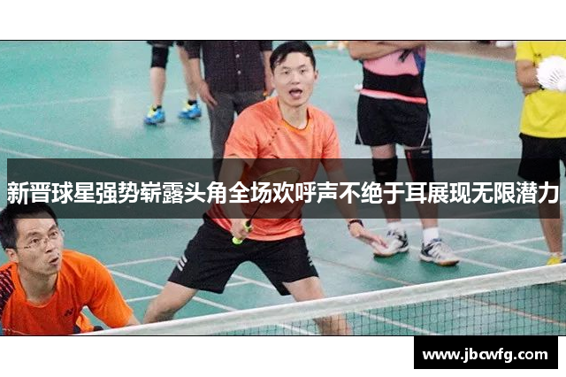 新晋球星强势崭露头角全场欢呼声不绝于耳展现无限潜力