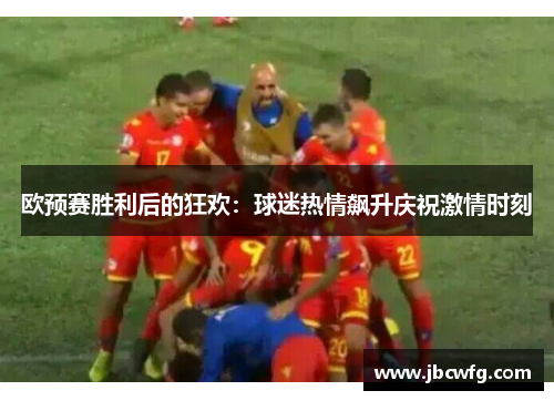 欧预赛胜利后的狂欢：球迷热情飙升庆祝激情时刻