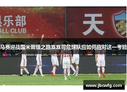 马赛迎战国米晋级之路岌岌可危球队应如何应对这一考验