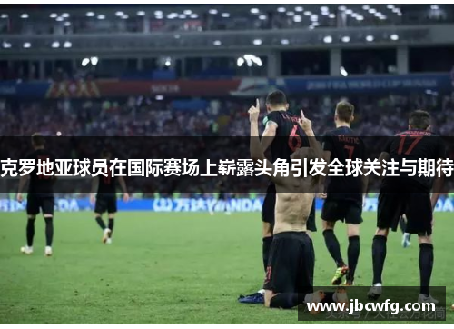 克罗地亚球员在国际赛场上崭露头角引发全球关注与期待