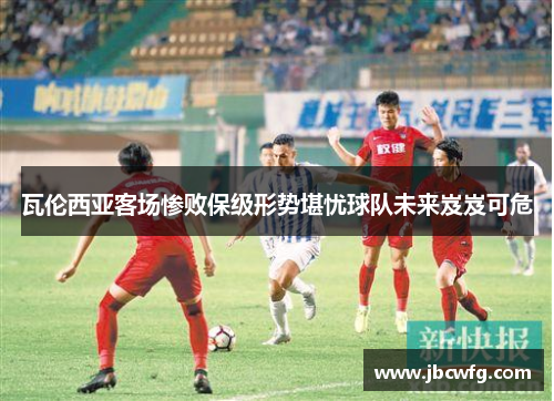 瓦伦西亚客场惨败保级形势堪忧球队未来岌岌可危