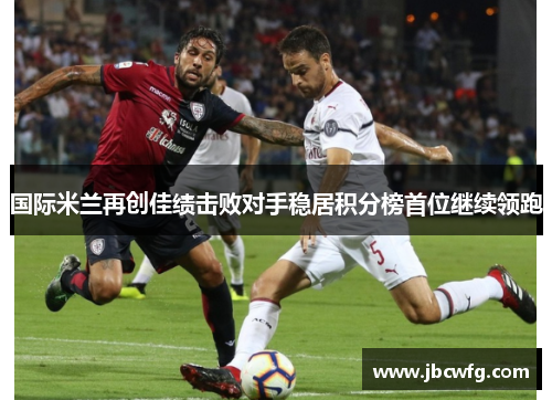 国际米兰再创佳绩击败对手稳居积分榜首位继续领跑