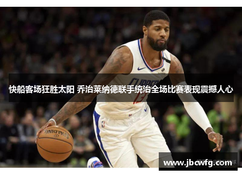 快船客场狂胜太阳 乔治莱纳德联手统治全场比赛表现震撼人心