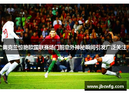 奥克兰惊艳欧国联赛场门前意外神秘瞬间引发广泛关注