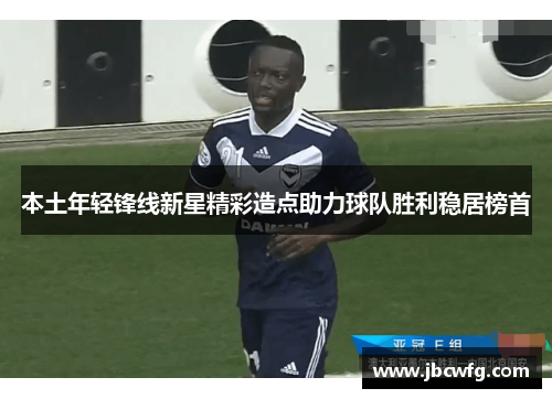 本土年轻锋线新星精彩造点助力球队胜利稳居榜首