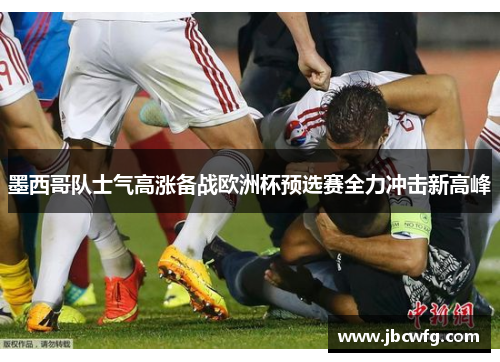 墨西哥队士气高涨备战欧洲杯预选赛全力冲击新高峰