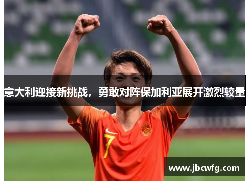 意大利迎接新挑战，勇敢对阵保加利亚展开激烈较量