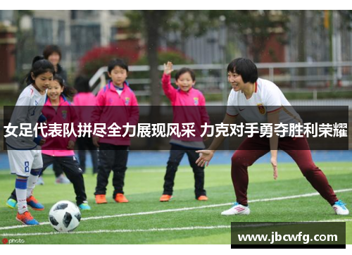 女足代表队拼尽全力展现风采 力克对手勇夺胜利荣耀