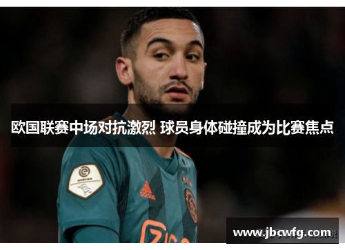 欧国联赛中场对抗激烈 球员身体碰撞成为比赛焦点
